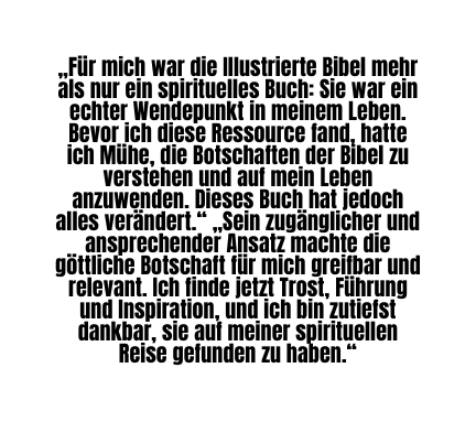 Für mich war die Illustrierte Bibel mehr als nur ein spirituelles Buch Sie war ein echter Wendepunkt in meinem Leben Bevor ich diese Ressource fand hatte ich Mühe die Botschaften der Bibel zu verstehen und auf mein Leben anzuwenden Dieses Buch hat jedoch alles verändert Sein zugänglicher und ansprechender Ansatz machte die göttliche Botschaft für mich greifbar und relevant Ich finde jetzt Trost Führung und Inspiration und ich bin zutiefst dankbar sie auf meiner spirituellen Reise gefunden zu haben
