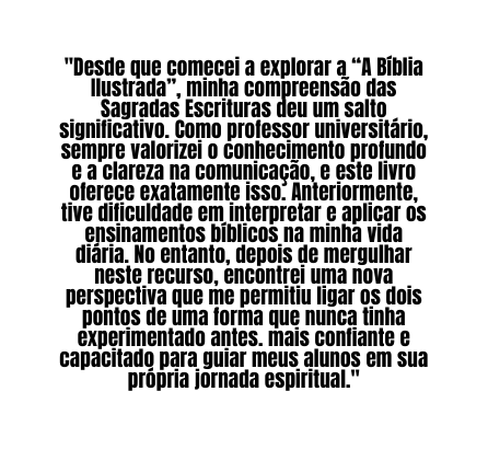 Desde que comecei a explorar a A Bíblia Ilustrada minha compreensão das Sagradas Escrituras deu um salto significativo Como professor universitário sempre valorizei o conhecimento profundo e a clareza na comunicação e este livro oferece exatamente isso Anteriormente tive dificuldade em interpretar e aplicar os ensinamentos bíblicos na minha vida diária No entanto depois de mergulhar neste recurso encontrei uma nova perspectiva que me permitiu ligar os dois pontos de uma forma que nunca tinha experimentado antes mais confiante e capacitado para guiar meus alunos em sua própria jornada espiritual