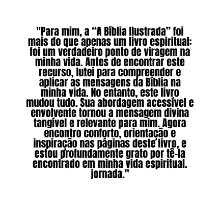 Para mim a A Bíblia Ilustrada foi mais do que apenas um livro espiritual foi um verdadeiro ponto de viragem na minha vida Antes de encontrar este recurso lutei para compreender e aplicar as mensagens da Bíblia na minha vida No entanto este livro mudou tudo Sua abordagem acessível e envolvente tornou a mensagem divina tangível e relevante para mim Agora encontro conforto orientação e inspiração nas páginas deste livro e estou profundamente grato por tê la encontrado em minha vida espiritual jornada