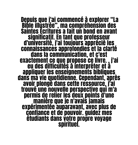 Depuis que j ai commencé à explorer La Bible illustrée ma compréhension des Saintes Écritures a fait un bond en avant significatif En tant que professeur d université j ai toujours apprécié les connaissances approfondies et la clarté dans la communication et c est exactement ce que propose ce livre j ai eu des difficultés à interpréter et à appliquer les enseignements bibliques dans ma vie quotidienne Cependant après avoir plongé dans cette ressource j ai trouvé une nouvelle perspective qui m a permis de relier les deux points d une manière que je n avais jamais expérimentée auparavant avec plus de confiance et de pouvoir guidez mes étudiants dans votre propre voyage spirituel