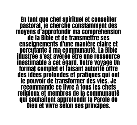 En tant que chef spirituel et conseiller pastoral je cherche constamment des moyens d approfondir ma compréhension de la Bible et de transmettre ses enseignements d une manière claire et percutante à ma communauté La Bible illustrée s est avérée être une ressource inestimable à cet égard Votre voyage Un format complet et faisant autorité offre des idées profondes et pratiques qui ont le pouvoir de transformer des vies Je recommande ce livre à tous les chefs religieux et membres de la communauté qui souhaitent approfondir la Parole de Dieu et vivre selon ses principes