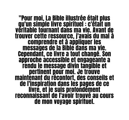 Pour moi La Bible illustrée était plus qu un simple livre spirituel c était un véritable tournant dans ma vie Avant de trouver cette ressource j avais du mal à comprendre et à appliquer les messages de la Bible dans ma vie Cependant ce livre a tout changé Son approche accessible et engageante a rendu le message divin tangible et pertinent pour moi Je trouve maintenant du réconfort des conseils et de l inspiration dans les pages de ce livre et je suis profondément reconnaissant de l avoir trouvé au cours de mon voyage spirituel